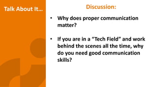 Discussion:
• Why does proper communication
matter?
• If you are in a “Tech Field” and work
behind the scenes all the time, why
do you need good communication
skills?
Talk About It…
 
