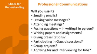 Professional Communications
Will you use it?
• Sending emails?
• Leaving voice messages?
• Attending meetings?
• Posing questions – In writing? In person?
• Writing papers and assignments?
• Giving presentations?
• Participating in Class discussions?
• Group projects?
• Applying for and Interviewing for Jobs?
Check for
Understanding
 