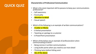 QUICK QUIZ
Characteristics of Professional Communication
• What is the most important skill to possess to keep your communications
professional?
• - Self-awareness
• - Punctuality
• - Attention to detail
• - Casual speech
• Which of the following is an example of written communications?
• - A Letter or Memo
• - A Verbal presentation
• - Tweeting an apology to a customer
• - A PowerPoint presentation
• Which of the below are an example of professionalism when
communicating at work?
• - Being concise in written communications
• - using bullet points when you need to use more detail
• - Thinking twice before hitting send
• - ALL of the above
 