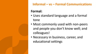 Informal – vs – Formal Communications
Formal:
• Uses standard language and a formal
tone
• Most commonly used with non-peers
and people you don’t know well; and
colleagues!
• Necessary in business, career, and
educational settings
 