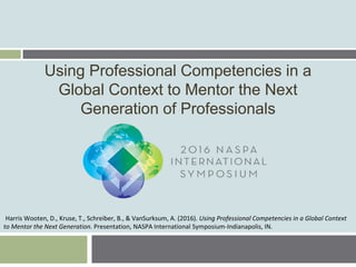 Using Professional Competencies in a
Global Context to Mentor the Next
Generation of Professionals
Harris Wooten, D., Kruse, T., Schreiber, B., & VanSurksum, A. (2016). Using Professional Competencies in a Global Context
to Mentor the Next Generation. Presentation, NASPA International Symposium-Indianapolis, IN.
 