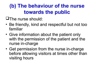 (b) The behaviour of the nurse
towards the public
The nurse should:
• Be friendly, kind and respectful but not too
familiar
• Give information about the patient only
with the permission of the patient and the
nurse in-charge
• Get permission from the nurse in-charge
before allowing visitors at times other than
visiting hours
 