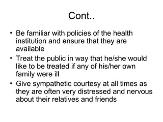 Cont..
• Be familiar with policies of the health
institution and ensure that they are
available
• Treat the public in way that he/she would
like to be treated if any of his/her own
family were ill
• Give sympathetic courtesy at all times as
they are often very distressed and nervous
about their relatives and friends
 