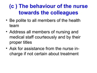 (c ) The behaviour of the nurse
towards the colleagues
• Be polite to all members of the health
team
• Address all members of nursing and
medical staff courteously and by their
proper titles
• Ask for assistance from the nurse in-
charge if not certain about treatment
 