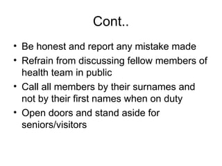 Cont..
• Be honest and report any mistake made
• Refrain from discussing fellow members of
health team in public
• Call all members by their surnames and
not by their first names when on duty
• Open doors and stand aside for
seniors/visitors
 