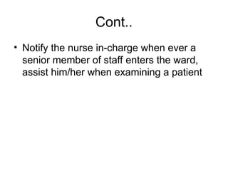 Cont..
• Notify the nurse in-charge when ever a
senior member of staff enters the ward,
assist him/her when examining a patient
 