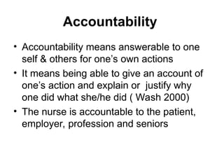 Accountability
• Accountability means answerable to one
self & others for one’s own actions
• It means being able to give an account of
one’s action and explain or justify why
one did what she/he did ( Wash 2000)
• The nurse is accountable to the patient,
employer, profession and seniors
 