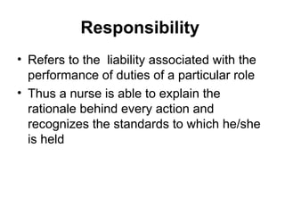Responsibility
• Refers to the liability associated with the
performance of duties of a particular role
• Thus a nurse is able to explain the
rationale behind every action and
recognizes the standards to which he/she
is held
 