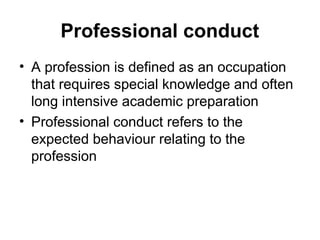 Professional conduct
• A profession is defined as an occupation
that requires special knowledge and often
long intensive academic preparation
• Professional conduct refers to the
expected behaviour relating to the
profession
 
