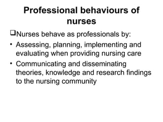 Professional behaviours of
nurses
Nurses behave as professionals by:
• Assessing, planning, implementing and
evaluating when providing nursing care
• Communicating and disseminating
theories, knowledge and research findings
to the nursing community
 