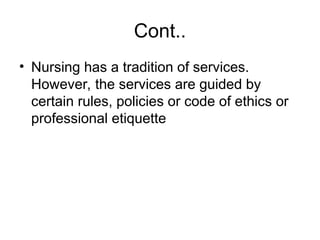 Cont..
• Nursing has a tradition of services.
However, the services are guided by
certain rules, policies or code of ethics or
professional etiquette
 
