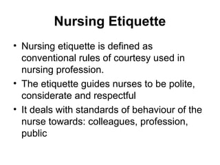 Nursing Etiquette
• Nursing etiquette is defined as
conventional rules of courtesy used in
nursing profession.
• The etiquette guides nurses to be polite,
considerate and respectful
• It deals with standards of behaviour of the
nurse towards: colleagues, profession,
public
 