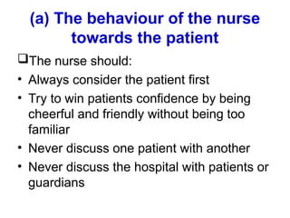 (a) The behaviour of the nurse
towards the patient
The nurse should:
• Always consider the patient first
• Try to win patients confidence by being
cheerful and friendly without being too
familiar
• Never discuss one patient with another
• Never discuss the hospital with patients or
guardians
 