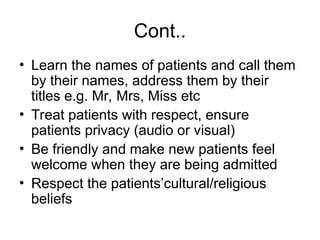 Cont..
• Learn the names of patients and call them
by their names, address them by their
titles e.g. Mr, Mrs, Miss etc
• Treat patients with respect, ensure
patients privacy (audio or visual)
• Be friendly and make new patients feel
welcome when they are being admitted
• Respect the patients’cultural/religious
beliefs
 