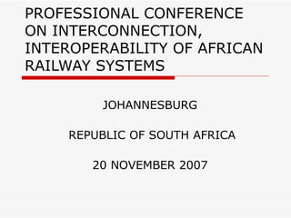 PROFESSIONAL CONFERENCE ON INTERCONNECTION, INTEROPERABILITY OF AFRICAN RAILWAY SYSTEMS JOHANNESBURG REPUBLIC OF SOUTH AFRICA 20 NOVEMBER 2007 