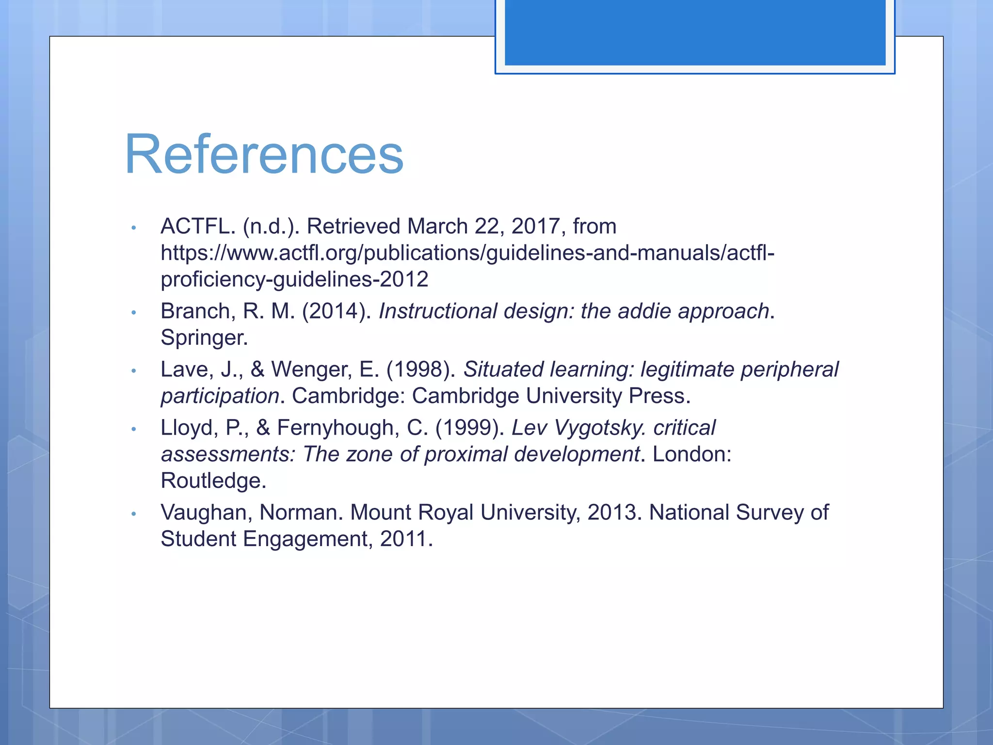 References
• ACTFL. (n.d.). Retrieved March 22, 2017, from
https://www.actfl.org/publications/guidelines-and-manuals/actfl-
proficiency-guidelines-2012
• Branch, R. M. (2014). Instructional design: the addie approach.
Springer.
• Lave, J., & Wenger, E. (1998). Situated learning: legitimate peripheral
participation. Cambridge: Cambridge University Press.
• Lloyd, P., & Fernyhough, C. (1999). Lev Vygotsky. critical
assessments: The zone of proximal development. London:
Routledge.
• Vaughan, Norman. Mount Royal University, 2013. National Survey of
Student Engagement, 2011.
 