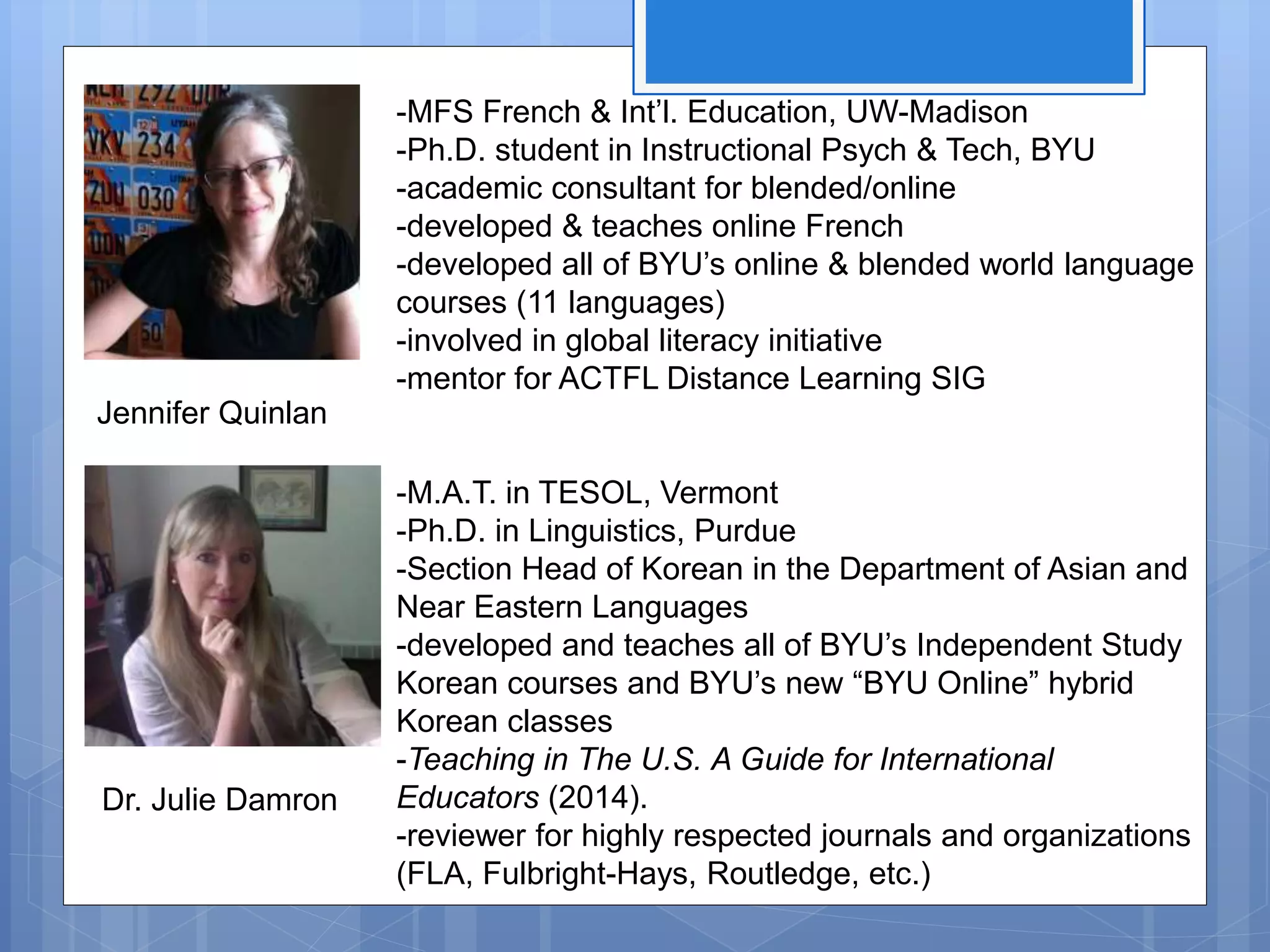-MFS French & Int’l. Education, UW-Madison
-Ph.D. student in Instructional Psych & Tech, BYU
-academic consultant for blended/online
-developed & teaches online French
-developed all of BYU’s online & blended world language
courses (11 languages)
-involved in global literacy initiative
-mentor for ACTFL Distance Learning SIG
-M.A.T. in TESOL, Vermont
-Ph.D. in Linguistics, Purdue
-Section Head of Korean in the Department of Asian and
Near Eastern Languages
-developed and teaches all of BYU’s Independent Study
Korean courses and BYU’s new “BYU Online” hybrid
Korean classes
-Teaching in The U.S. A Guide for International
Educators (2014).
-reviewer for highly respected journals and organizations
(FLA, Fulbright-Hays, Routledge, etc.)
Jennifer Quinlan
Dr. Julie Damron
 