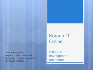 Korean 101
Online
A course
development
adventure
How we adapted
asynchronous online world
language courses to enhance
language mastery
 