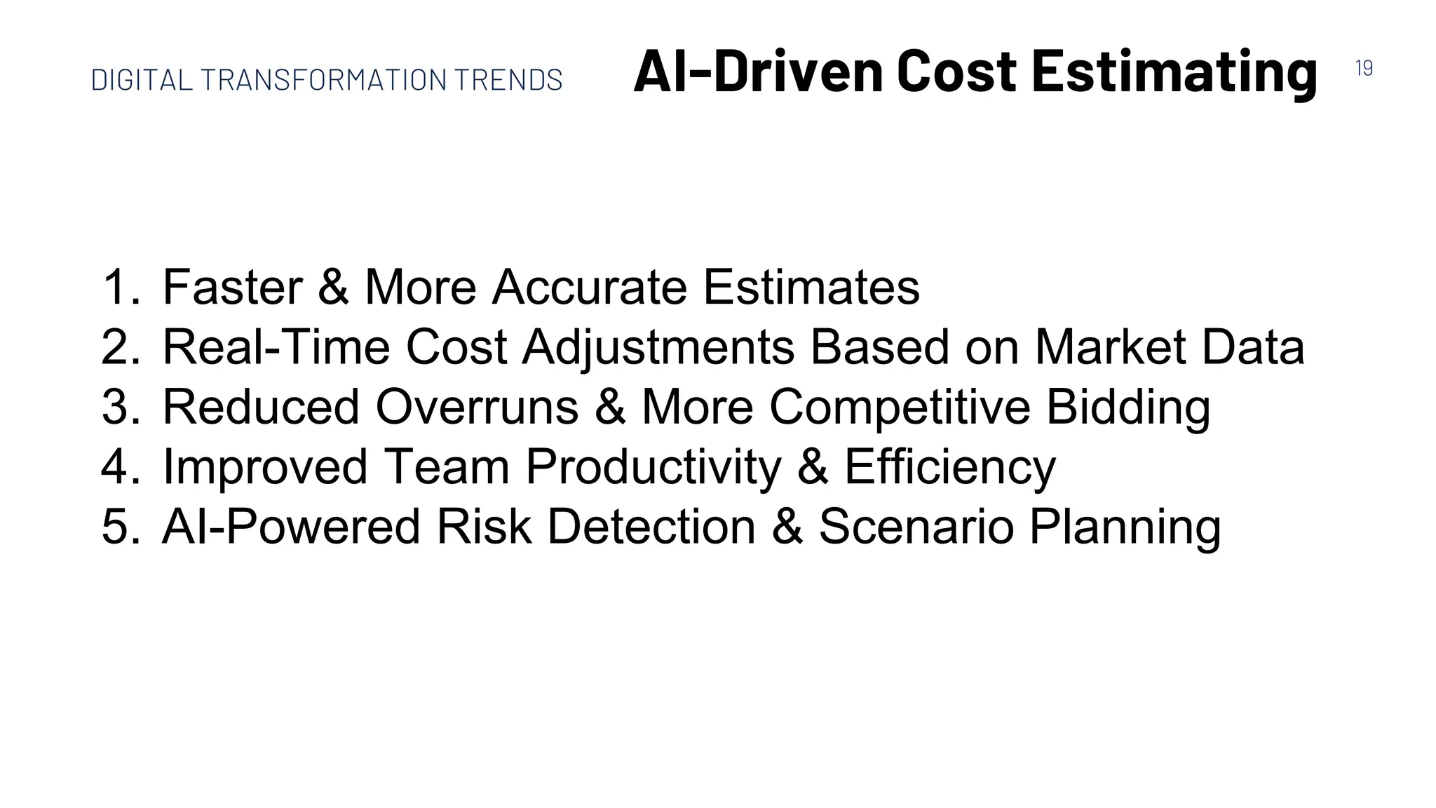 19
AI-Driven Cost Estimating
1. Faster & More Accurate Estimates
2. Real-Time Cost Adjustments Based on Market Data
3. Reduced Overruns & More Competitive Bidding
4. Improved Team Productivity & Efficiency
5. AI-Powered Risk Detection & Scenario Planning
DIGITAL TRANSFORMATION TRENDS
 