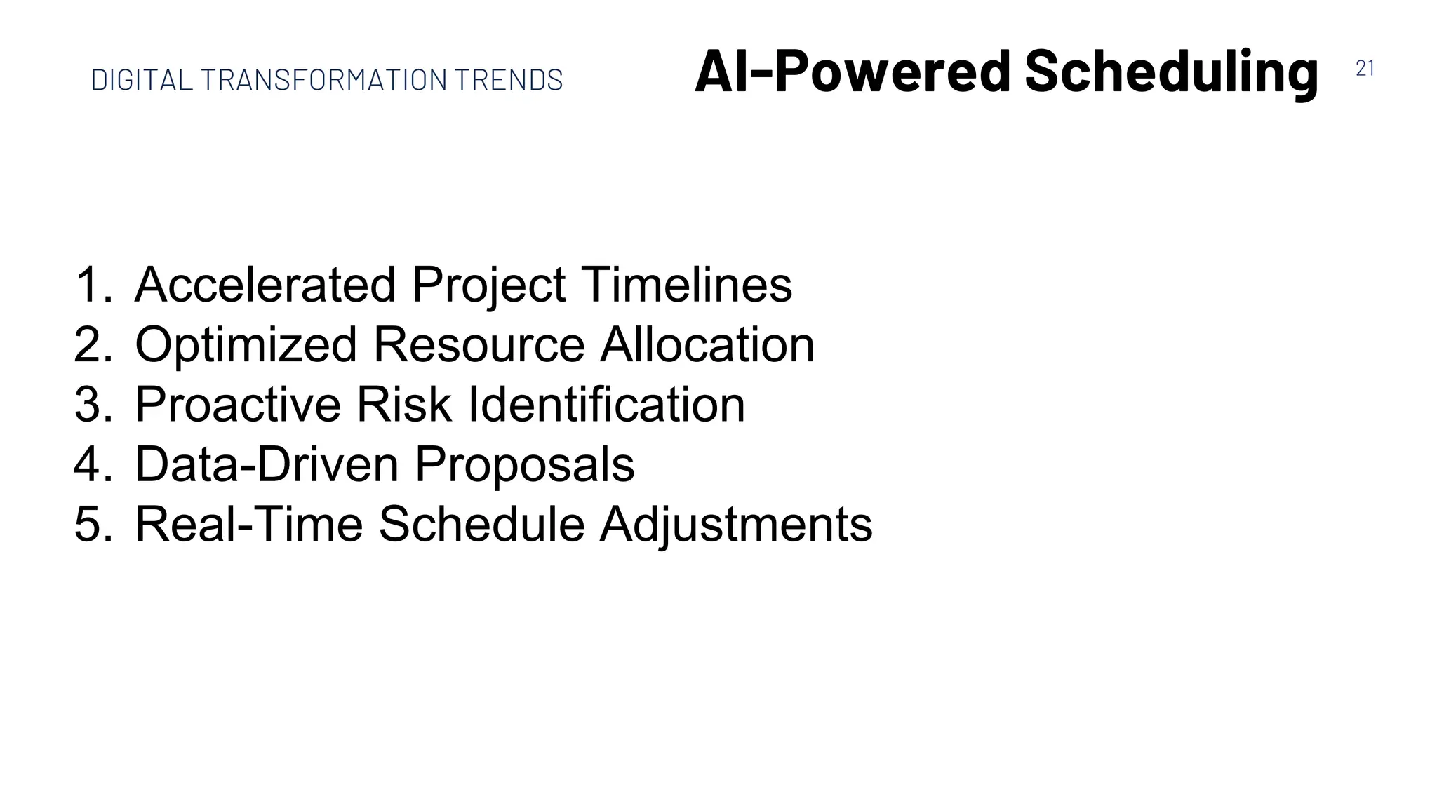 21
AI-Powered Scheduling
1. Accelerated Project Timelines
2. Optimized Resource Allocation
3. Proactive Risk Identification
4. Data-Driven Proposals
5. Real-Time Schedule Adjustments
DIGITAL TRANSFORMATION TRENDS
 