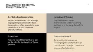 CHALLENGES TO DIGITAL
TRANSFORMATION
The ideal time to install
improvements and new working
methods is in the early days of the
project.
Investment Timing
Construction companies are
focusing digital transformation on
control to reduce project risks at the
expense of collaboration.
Focus on Control
Project professionals that manage
to propel improvement efforts in
their projects often struggle to scale
their efforts across the entire
project portfolio.
Portfolio Implementation
Projects have little incentive to act
as the pilot for the benefit of future
projects.
Incentives
15
 