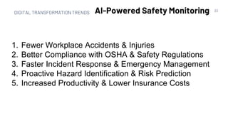 22
AI-Powered Safety Monitoring
1. Fewer Workplace Accidents & Injuries
2. Better Compliance with OSHA & Safety Regulations
3. Faster Incident Response & Emergency Management
4. Proactive Hazard Identification & Risk Prediction
5. Increased Productivity & Lower Insurance Costs
DIGITAL TRANSFORMATION TRENDS
 