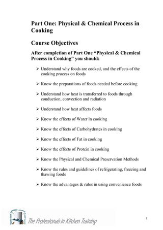 1
Part One: Physical & Chemical Process in
Cooking
Course Objectives
After completion of Part One “Physical & Chemical
Process in Cooking” you should:
 Understand why foods are cooked, and the effects of the
cooking process on foods
 Know the preparations of foods needed before cooking
 Understand how heat is transferred to foods through
conduction, convection and radiation
 Understand how heat affects foods
 Know the effects of Water in cooking
 Know the effects of Carbohydrates in cooking
 Know the effects of Fat in cooking
 Know the effects of Protein in cooking
 Know the Physical and Chemical Preservation Methods
 Know the rules and guidelines of refrigerating, freezing and
thawing foods
 Know the advantages & rules in using convenience foods
 