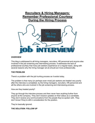 Recruiters & Hiring Managers:
Remember Professional Courtesy
During the Hiring Process
OVERVIEW
This blog is addressed to all hiring managers, recruiters, HR personnel and anyone else
involved in the job screening and interviewing process. It addresses the lack of
professional courtesy that many job seekers experience on a regular basis, along with
several reasons why the hiring manager (et al) should act more professionally.
THE PROBLEM
There’s a problem with the job hunting process as it exists today.
The problem is that many (or perhaps even most) job seekers are treated very poorly
after the interview is completed, by the hiring managers, recruiters, HR personnel and
all the others who are involved in the job screening and interviewing process.
How are they treated poorly?
They go through the interview process and then never hear anything further from
anyone at the company. They don’t receive updates on their status as a candidate.
They don’t receive any communications from the people they’ve spoken with. They
don’t know if they’re still in consideration for the position.
They’re basically ignored.
THE SOLUTION: FOLLOW UP
 