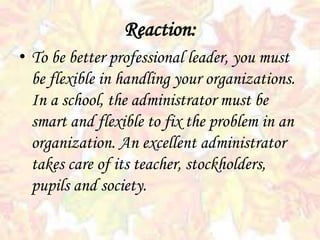 • To be better professional leader, you must
be flexible in handling your organizations.
In a school, the administrator must be
smart and flexible to fix the problem in an
organization. An excellent administrator
takes care of its teacher, stockholders,
pupils and society.
Reaction:
 