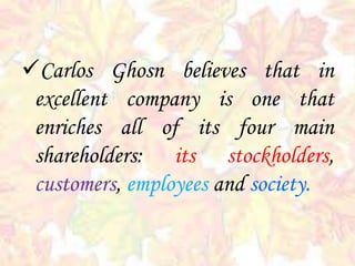 Carlos Ghosn believes that in
excellent company is one that
enriches all of its four main
shareholders: its stockholders,
customers, employees and society.
 