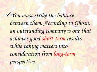 You must strike the balance
between them. According to Ghosn,
an outstanding company is one that
achieves good short-term results
while taking matters into
consideration from long-term
perspective.
 
