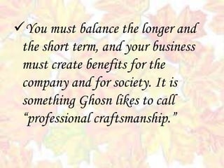 You must balance the longer and
the short term, and your business
must create benefits for the
company and for society. It is
something Ghosn likes to call
“professional craftsmanship.”
 