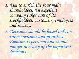 1. Aim to enrich the four main
shareholders. An excellent
company takes care of its
stockholders, customers, employees
and society.
2. Decisions should be based only on
value creations and priorities.
Emotion is personal and should
not get in a way of the important
decisions.
 