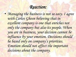 Reaction:
• Managing the business is not so easy. I agree
with Carlos Ghosn believing that in
excellent company is one that enriches not
only the company but also its people. When
you are in business, your decision cannot be
influence by your emotion. Decisions should
be based only on company’s priorities.
Emotion should not affect the important
decisions about the company.
 