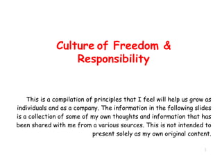 Culture of Freedom &
Responsibility
This is a compilation of principles that I feel will help us grow as
individuals and as a company. The information in the following slides
is a collection of some of my own thoughts and information that has
been shared with me from a various sources. This is not intended to
present solely as my own original content.
1
 