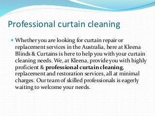 Professional curtain cleaning
 Whether you are looking for curtain repair or
replacement services in the Australia, here at Kleena
Blinds & Curtains is here to help you with your curtain
cleaning needs. We, at Kleena, provide you with highly
proficient & professional curtain cleaning,
replacement and restoration services, all at minimal
charges. Our team of skilled professionals is eagerly
waiting to welcome your needs.
 