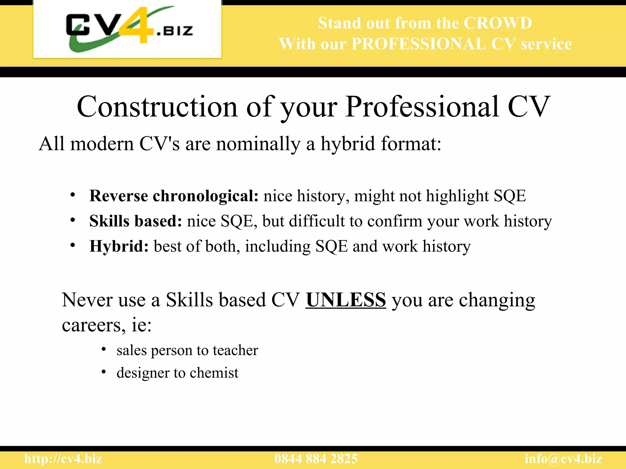 Construction of your Professional CV All modern CV's are nominally a hybrid format:  Reverse chronological:  nice history, might not highlight  SQE   S k ills based:  nice  SQE , but difficult to confirm your work history  Hybrid:  best of both, including  SQE  and work history  Never use a Skills based CV  UNLESS  you are changing   career s, ie:  sales person to teacher designer to chemist   