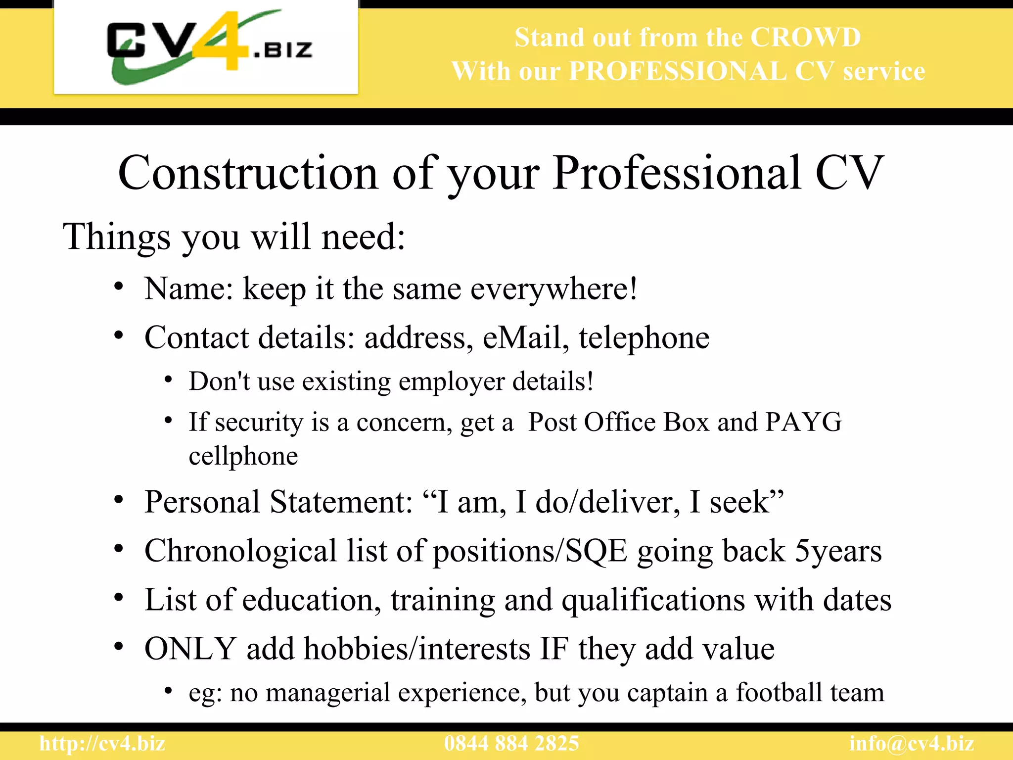 Construction of your Professional CV   Things you will need: Name : keep it the same everywhere! Contact details: address, eMail, telephone D on't use existing employer details! If security is a concern,  get a  P ost Office  Box and PAYG cellphone  Personal  S tatement:  “ I am, I do/deliver, I seek ” Chronological list of positions/SQE going back 5years  List of education, training and qualifications with dates ONLY add hobbies/interests IF they add value eg: no managerial experience, but you captain a football team 