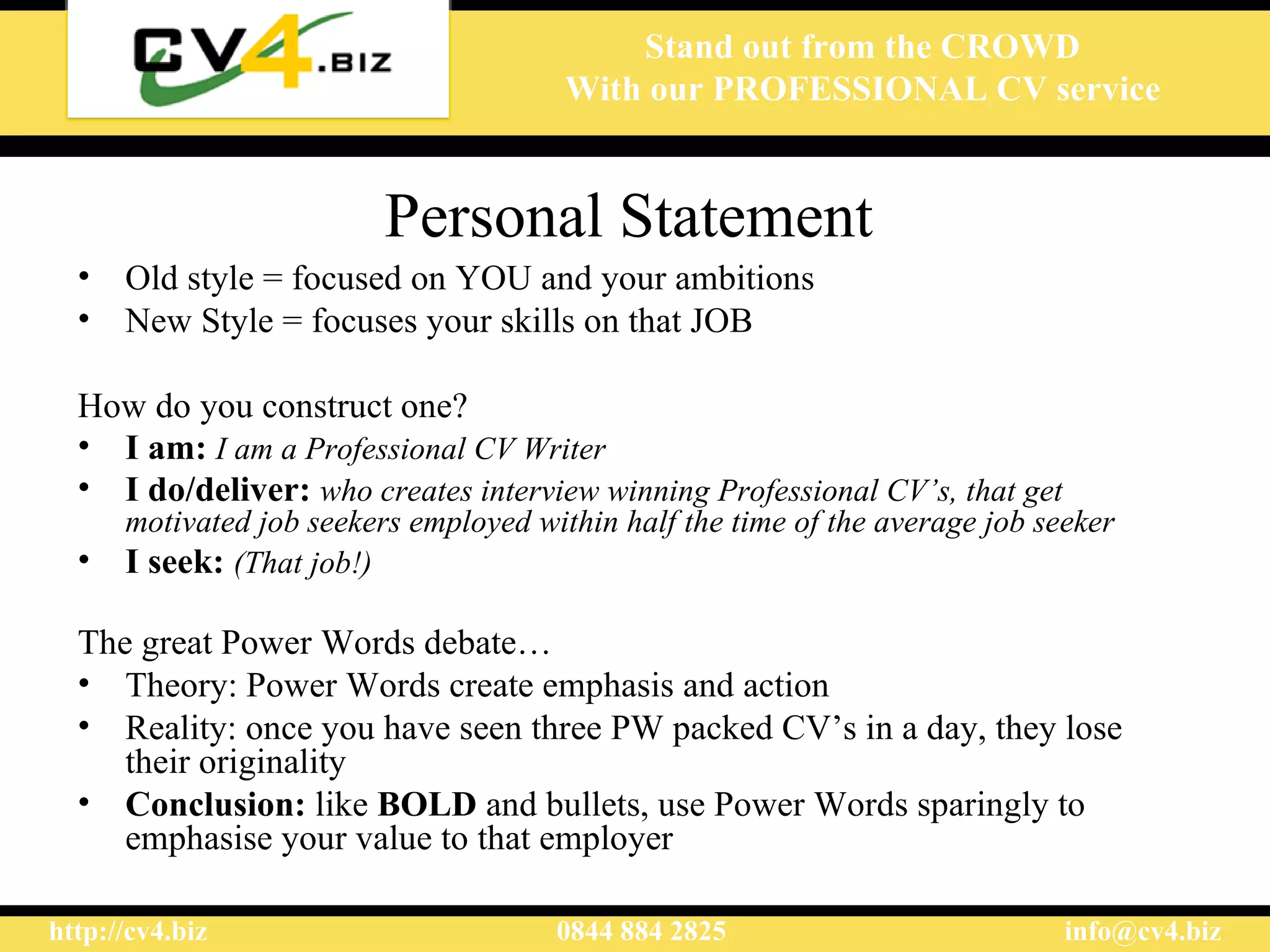 Personal Statement   Old style = focused on YOU and your ambitions New Style = focuses your skills on that JOB How do you construct one?   I am:   I am a Professional CV Writer I do/deliver:   who creates interview winning Professional CV’s, that get motivated job seekers employed within half the time of the average job seeker I seek:   (That job!) The great Power Words debate… Theory: Power Words create emphasis and action Reality: once you have seen three PW packed CV’s in a day, they lose their originality Conclusion:  like  BOLD  and bullets, use Power Words sparingly to emphasise your value to that employer 