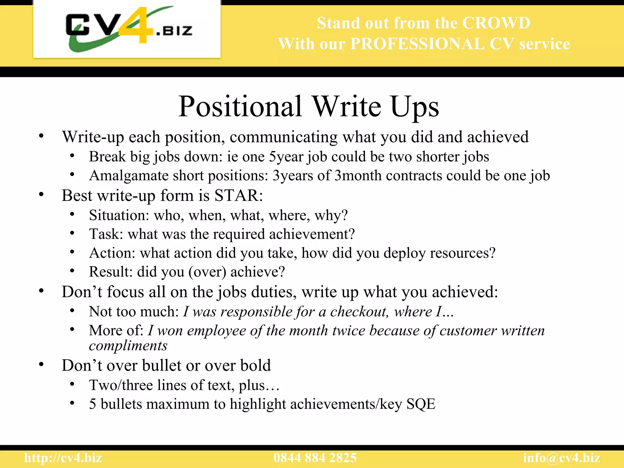 Positional Write Ups   Write-up each position, communicating what you did and achieved Break big jobs down: ie one 5year job could be two shorter jobs Amalgamate short positions: 3years of 3month contracts could be one job  Best write-up form is STAR: Situation: who, when, what, where, why? Task: what was the required achievement? Action: what action did you take, how did you deploy resources? Result: did you (over) achieve? Don’t focus all on the jobs duties, write up what you achieved: Not too much:  I was responsible for a checkout, where I… More of:  I won employee of the month twice because of customer written compliments Don’t over bullet or over bold Two/three lines of text, plus… 5 bullets maximum to highlight achievements/key SQE 