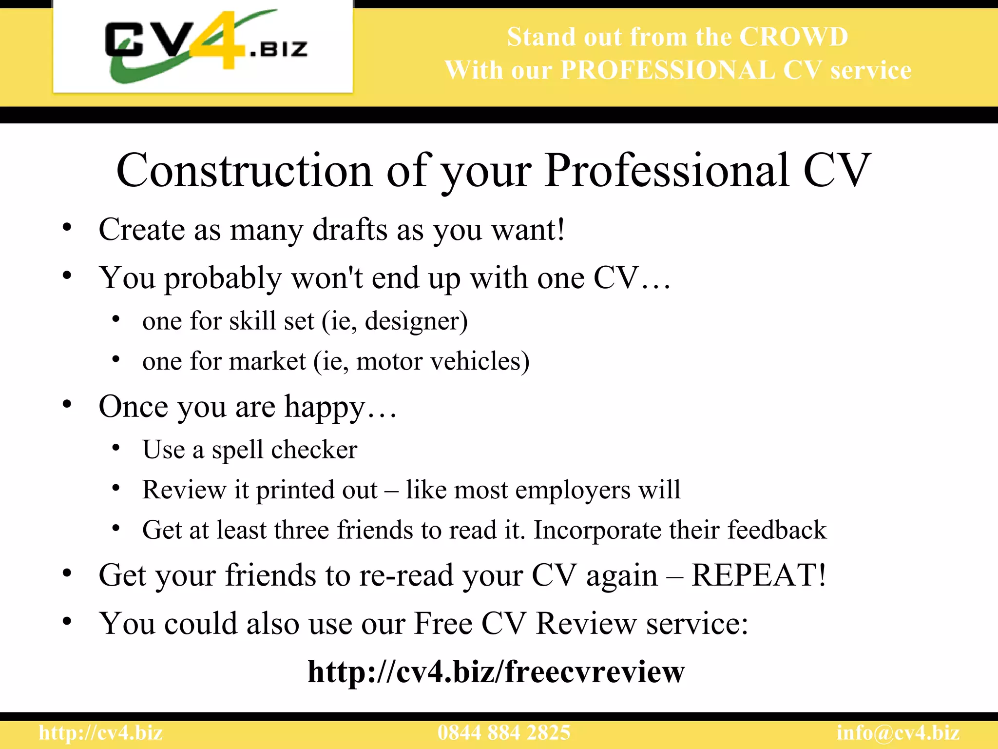 Construction of  your  Professional CV  Create as many drafts as you want!  You probably won't end up with one CV … one for skill  set  (ie, designer) one for market (ie, motor vehicles)  Once you are happy … Use a spell checker Review it printed out – like most employers will G et at least three friends to read it. Incorporate their feedback  Get your friends to re-read your CV again  – REPEAT! You could also use  our  Free CV Review service: http://cv4.biz/freecvreview  