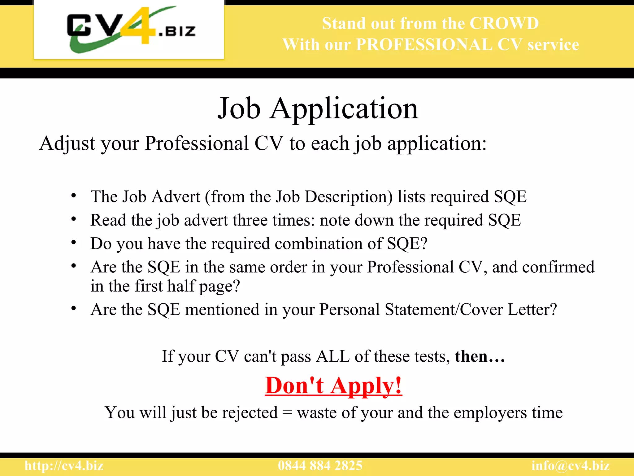 Job Application Adjust your Professional  CV to each job application : The  J ob  A dvert  (from the Job Description)  lists  required SQ E Read the job advert three times:  note down the required SQE D o you have th e required combination of SQE ? Are the SQE in the same order in your  Professional  CV , and confirmed in the first half page? Are the SQE mentioned in your Personal Statement/Cover Letter? If your CV can't pass ALL of these tests,  then … D on't  A pply ! Y ou will just be rejected  = waste of your and the employers time 