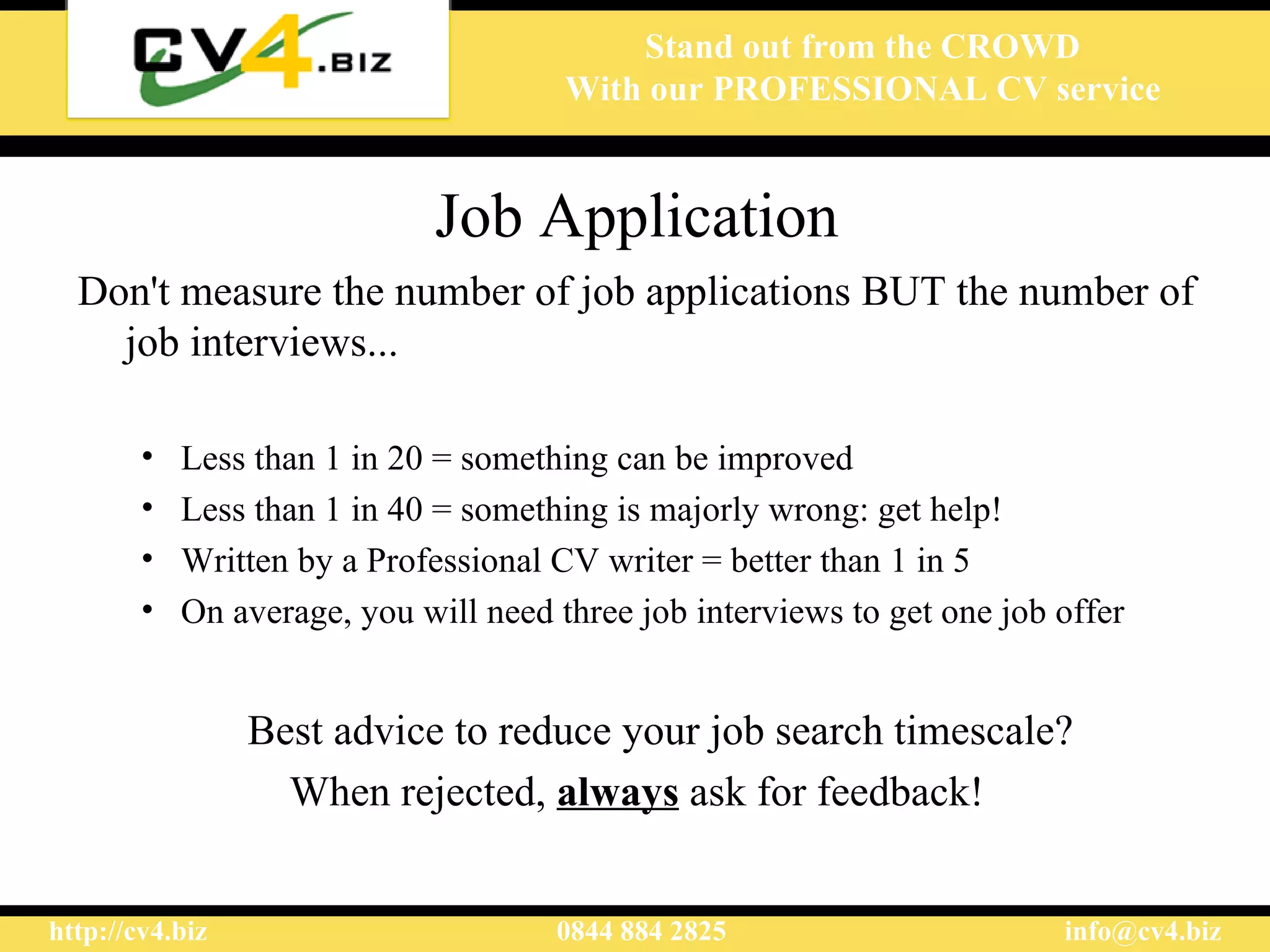 Job Application Don't measure the number of job applications BUT the number of  job  interviews...  Less than 1 in 20 = something can be improved Less than 1 in 40 = something is majorly wrong: get help! Written by a Professional CV writer = better than 1 in 5  On average, you will need three job interviews to get one job offer Best advice to reduce your job search  timescale ? When rejected,  always  ask for feedback ! 