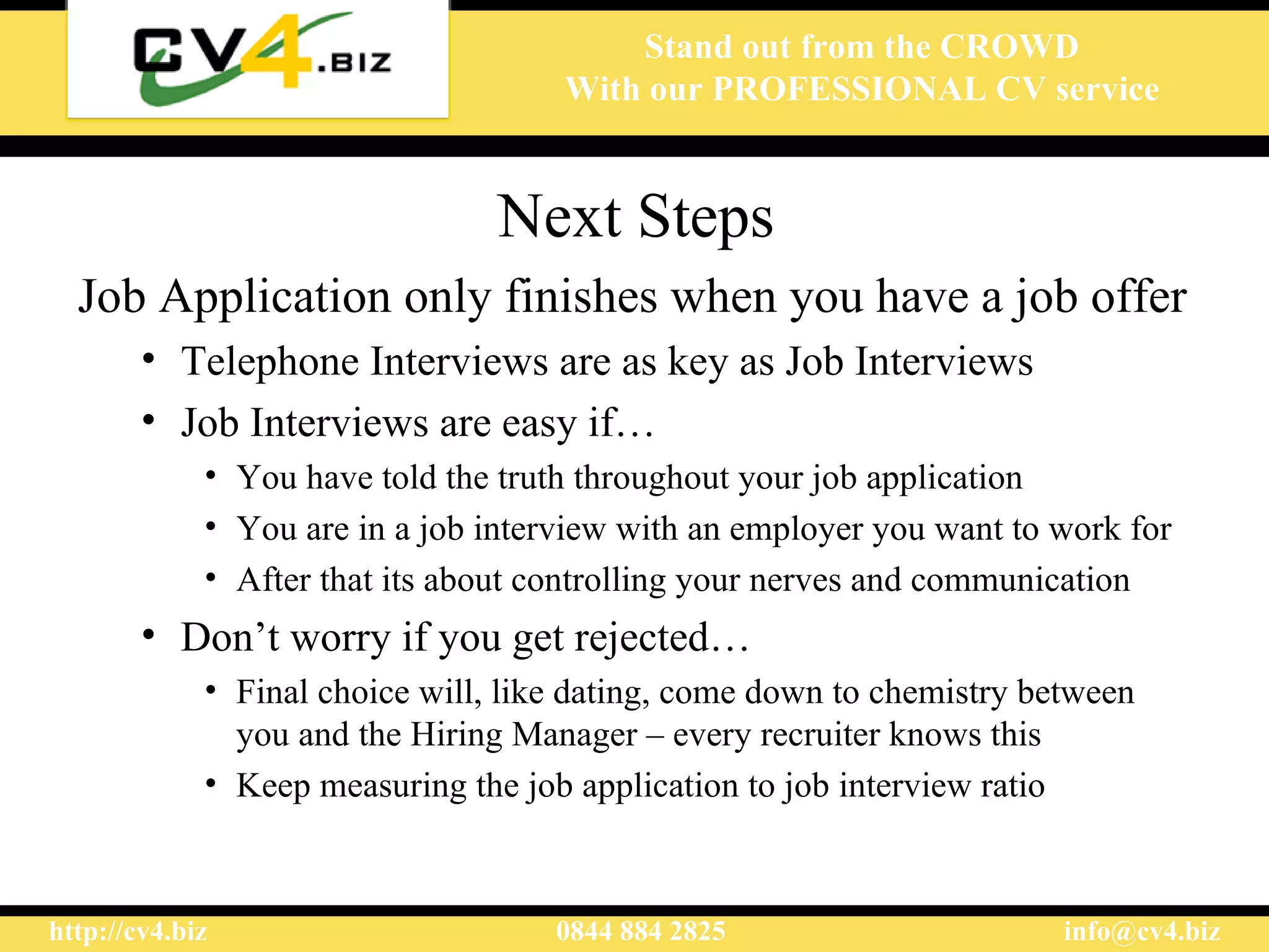 Next Steps Job Application only finishes when you have a job offer Telephone Interviews are as key as Job Interviews Job Interviews are easy if… You have told the truth throughout your job application You are in a job interview with an employer you want to work for After that its about controlling your nerves and communication Don’t worry if you get rejected… Final choice will, like dating, come down to chemistry between you and the Hiring Manager – every recruiter knows this Keep measuring the job application to job interview ratio 