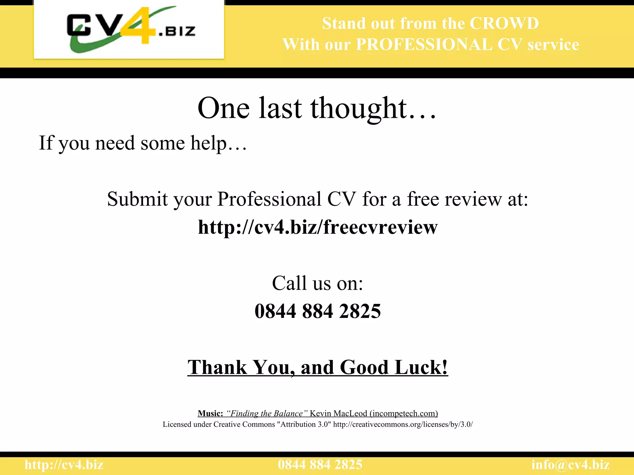 One last thought… If you need some help… Submit your Professional CV for a free review at: http://cv4.biz/freecvreview Call us on: 0844 884 2825 Thank You, and Good Luck! Music:  “Finding the Balance”  Kevin MacLeod (incompetech.com) Licensed under Creative Commons "Attribution 3.0" http://creativecommons.org/licenses/by/3.0/ 