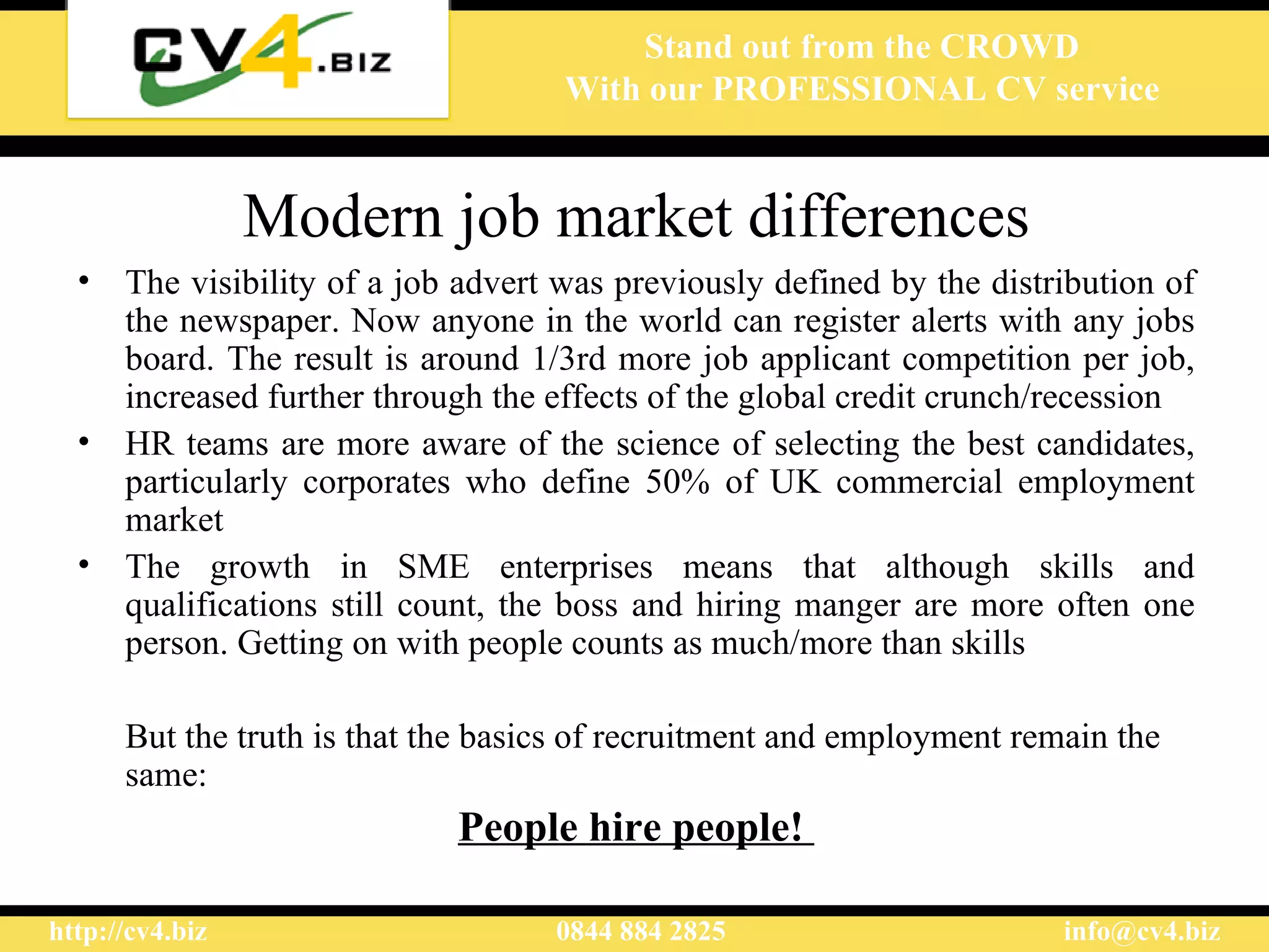 Modern job market differences The visibility of a job advert was previously defined by the distribution of the newspaper. Now anyone in the world can register alerts with any jobs board. The result is around 1/3rd more job applicant competition per job, increased further through the effects of the global credit crunch/recession HR teams are more aware of the science of selecting the best candidates, particularly corporates who define 50% of UK commercial employment market The growth in SME enterprises means that although skills and qualifications still count, the boss and hiring manger are more often one person. Getting on with people counts as much/more than skills But the truth is that the basics of recruitment and employment remain the same: People hire people!  