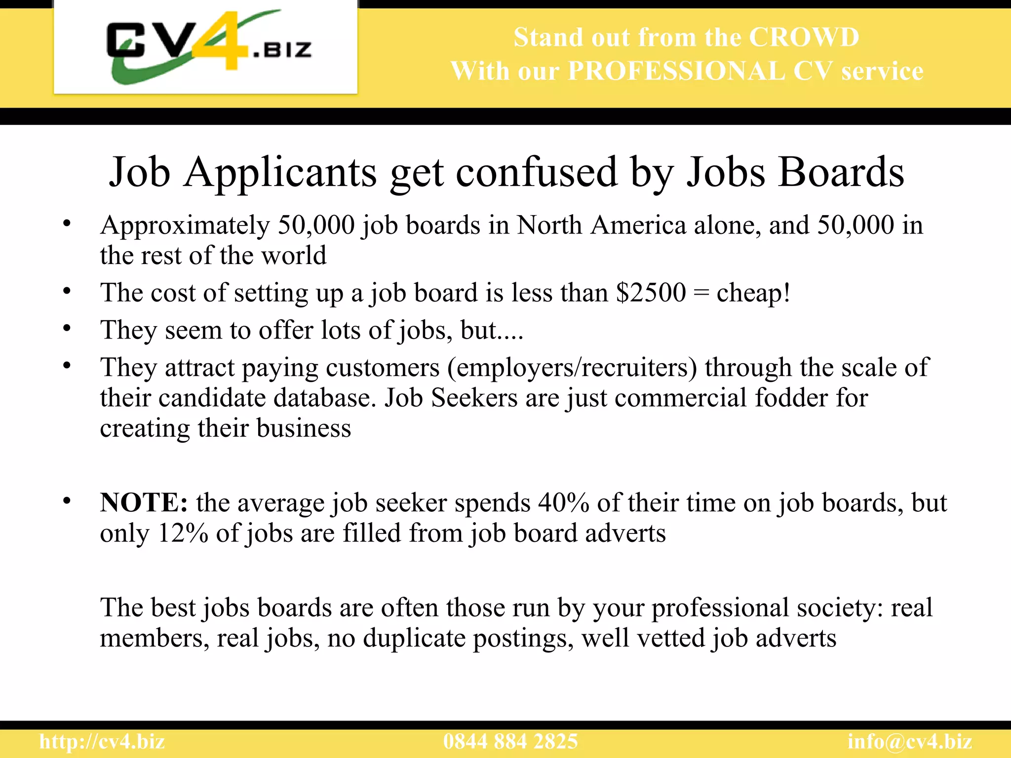 Job Applicants get confused by Jobs Boards Approximately 50,000 job boards in North America alone, and 50,000 in the rest of the world The cost of setting up a job board is less than $2500 = cheap! They seem to offer lots of jobs, but.... They attract paying customers (employers/recruiters) through the scale of their candidate database. Job Seekers are just commercial fodder for creating their business NOTE:  the average job seeker spends 40% of their time on job boards, but only 12% of jobs are filled from job board adverts The best jobs boards are often those run by your professional society: real members, real jobs, no duplicate postings, well vetted job adverts 