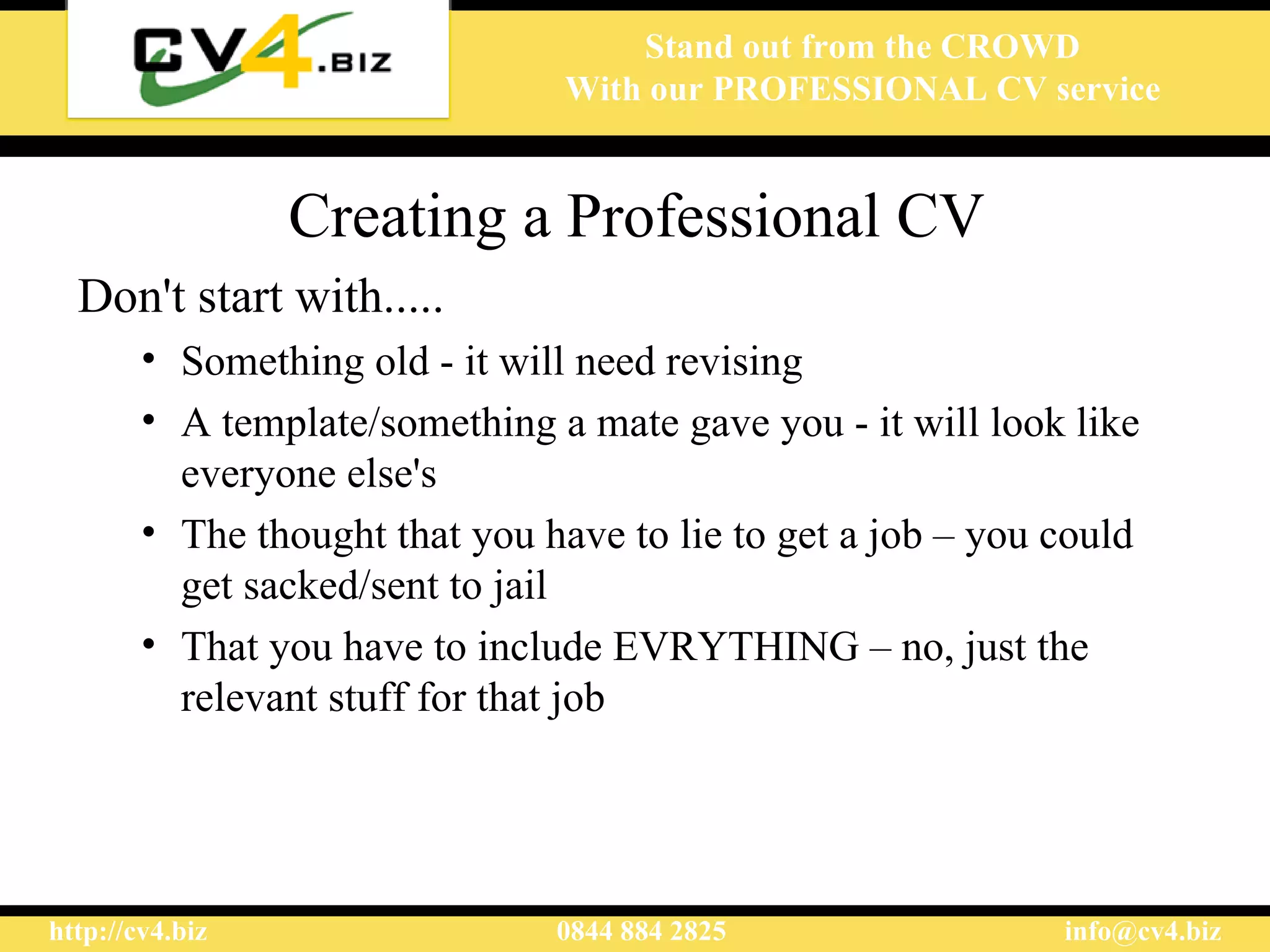 Creating a Professional CV Don't start with.....  Something old - it will need revising  A template /something a mate gave you  - it will look like everyone else's The thought that you have to lie to get a job – you could get sacked/sent to jail That you have to include EVRYTHING – no, just the relevant stuff for that job 