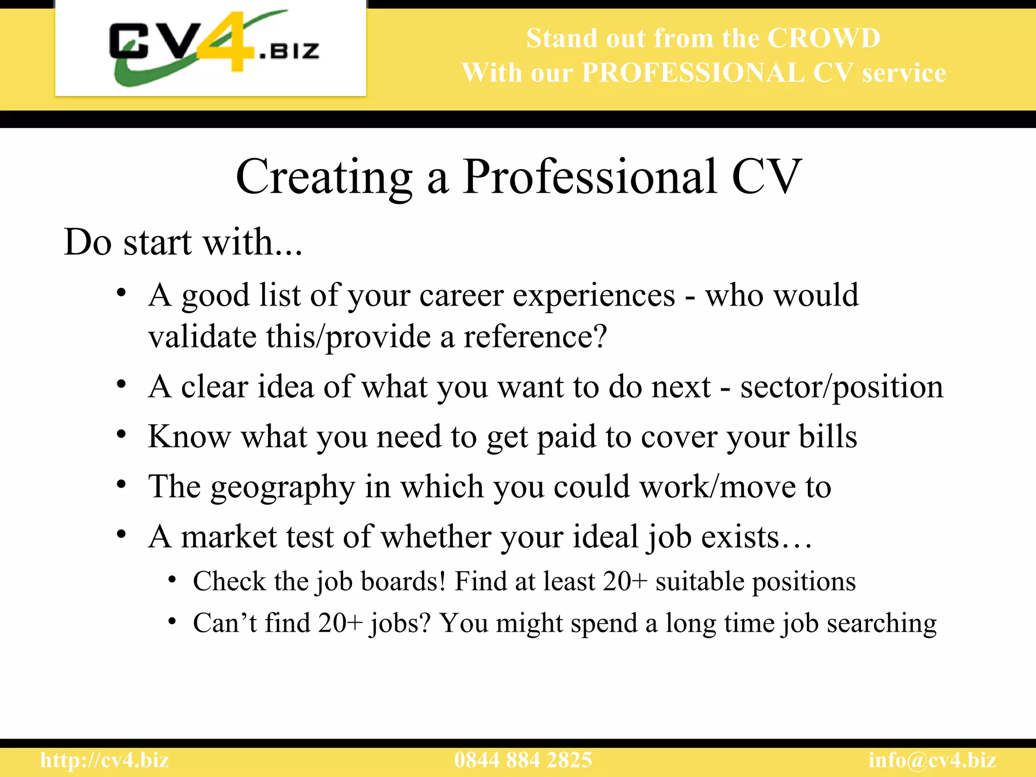 Creating a Professional CV Do start with... A good list of your career experiences - who would validate this/ provide  a reference?  A clear idea of what you want to do next - sector/position Know what you need to get paid to cover your bills  The geography in which you  could  work/move  to A market test of whether your ideal job exists … C heck the job boards! Find at least 20+ suitable positions Can’t find 20+ jobs? You might spend a long time job searching 