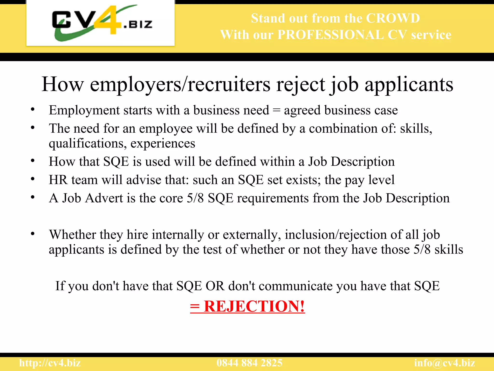 How employers/recruiters reject job applicants E mployment starts with a business need = agreed business case  The need for an employee will be defined by a  combination of:  skills, qualifications, experiences  How that  SQE  is used  will be defined within a Job Description  HR team will  a dvise that :  such an SQE set exists ;  the pay level  A  Job Advert  is the core  5/8  SQE  requirements from the  J ob  D escription Whether they hire internally or externally, inclusion/rejection of all job applicants is defined by the test of whether or not they have those 5/8 skills If you d on't have th at SQE  OR don't communicate you have th at SQE = REJECTION! 